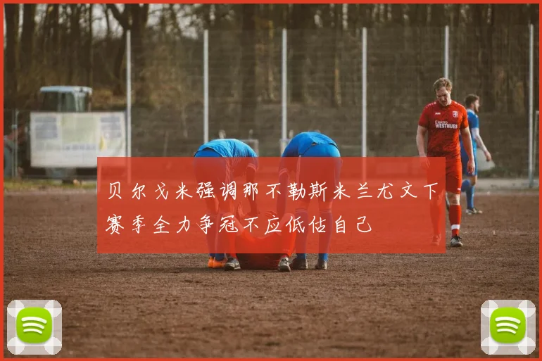 贝尔戈米强调那不勒斯米兰尤文下赛季全力争冠不应低估自己