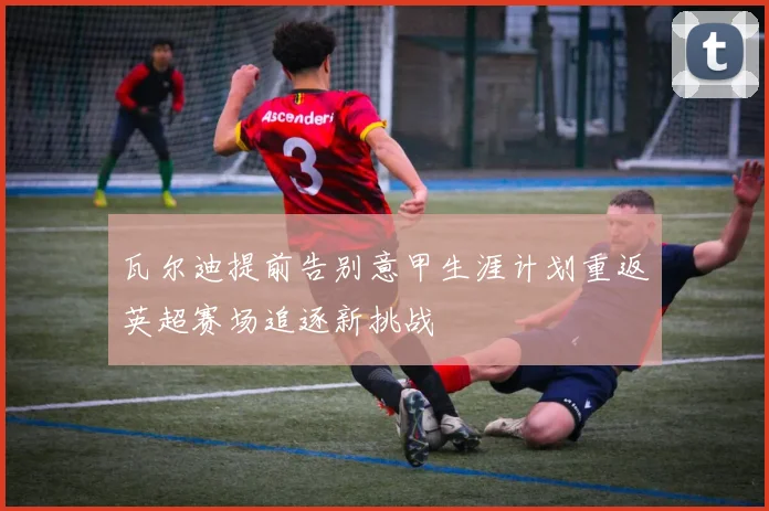 瓦尔迪提前告别意甲生涯计划重返英超赛场追逐新挑战