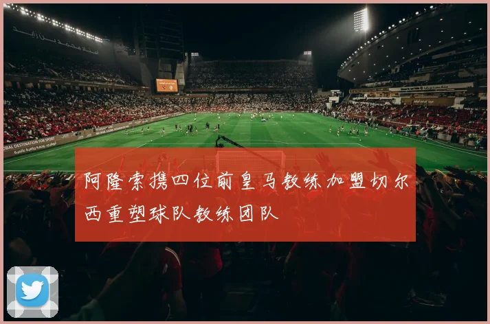 阿隆索携四位前皇马教练加盟切尔西重塑球队教练团队