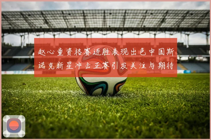 赵心童资格赛连胜表现出色中国斯诺克新星冲击正赛引发关注与期待