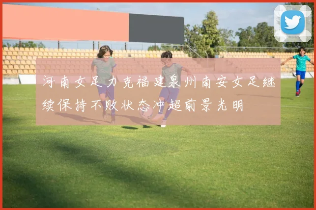 河南女足力克福建泉州南安女足继续保持不败状态冲超前景光明