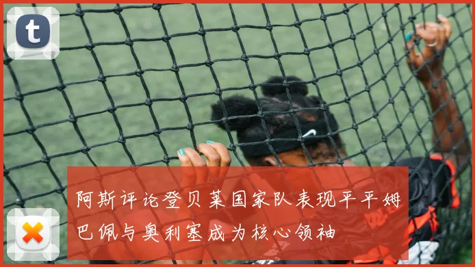 阿斯评论登贝莱国家队表现平平姆巴佩与奥利塞成为核心领袖