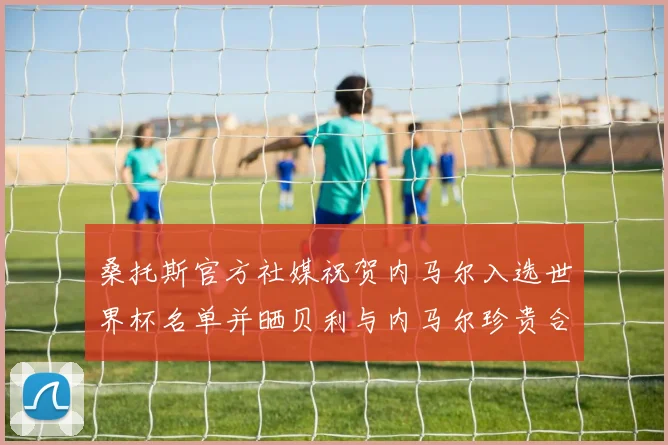 桑托斯官方社媒祝贺内马尔入选世界杯名单并晒贝利与内马尔珍贵合影