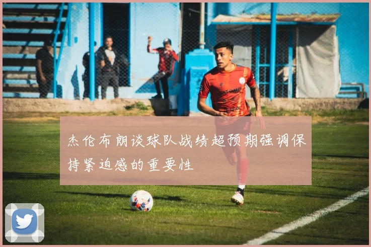 杰伦布朗谈球队战绩超预期强调保持紧迫感的重要性