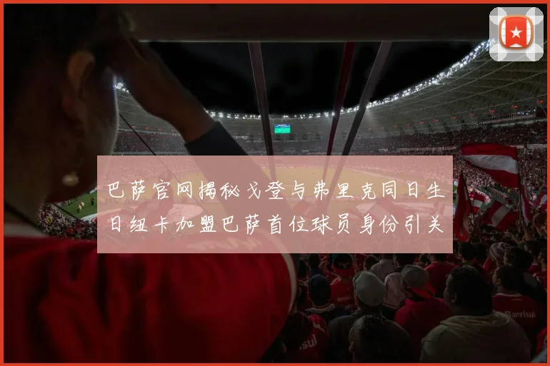 巴萨官网揭秘戈登与弗里克同日生日纽卡加盟巴萨首位球员身份引关注