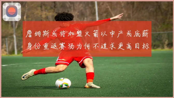 詹姆斯或将加盟火箭以中产或底薪身份重返赛场为何不追求更高目标