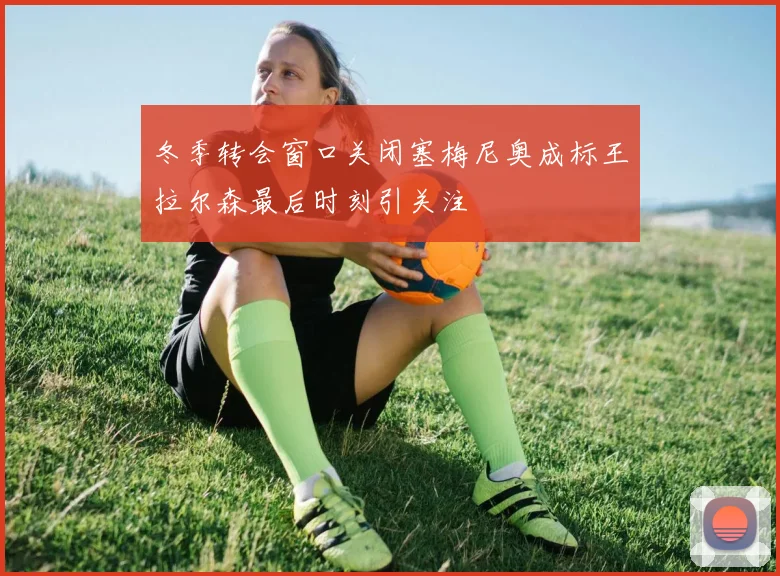 冬季转会窗口关闭塞梅尼奥成标王拉尔森最后时刻引关注