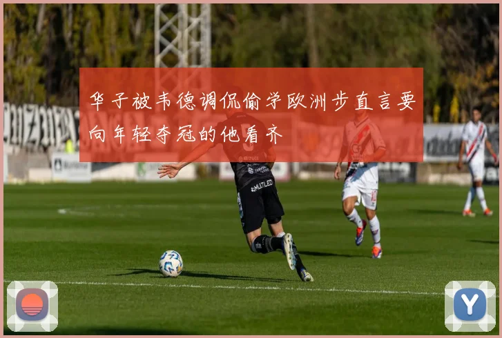 华子被韦德调侃偷学欧洲步直言要向年轻夺冠的他看齐