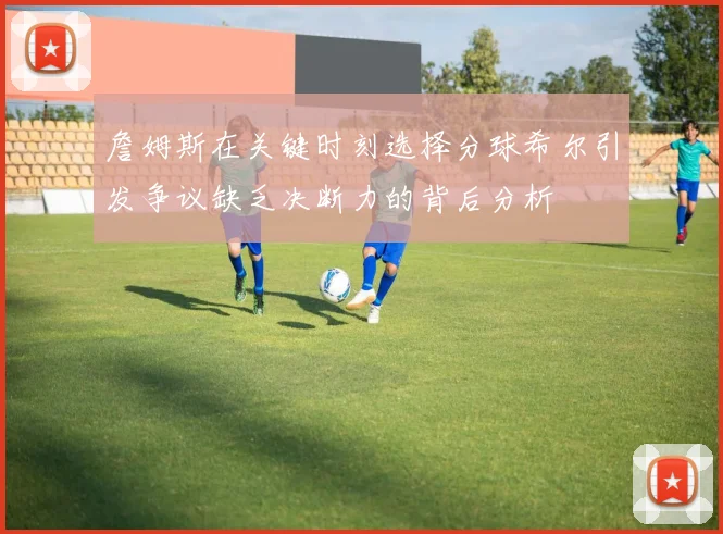 詹姆斯在关键时刻选择分球希尔引发争议缺乏决断力的背后分析