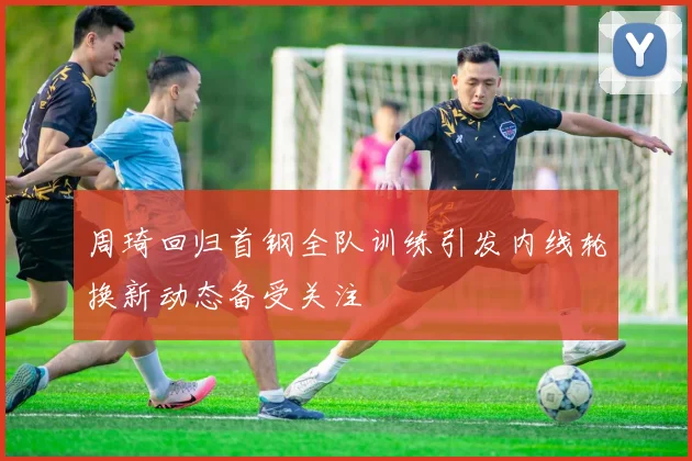 周琦回归首钢全队训练引发内线轮换新动态备受关注