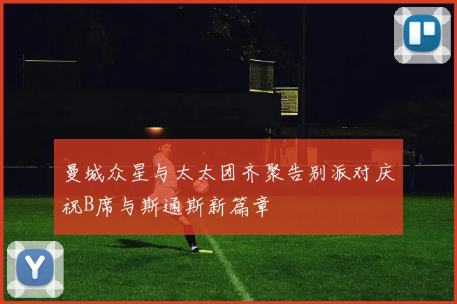 曼城众星与太太团齐聚告别派对庆祝B席与斯通斯新篇章
