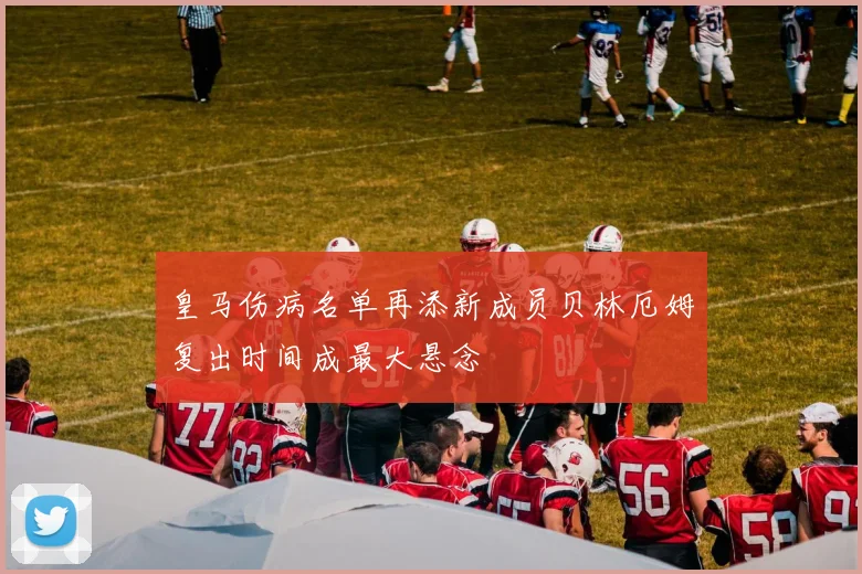 皇马伤病名单再添新成员贝林厄姆复出时间成最大悬念