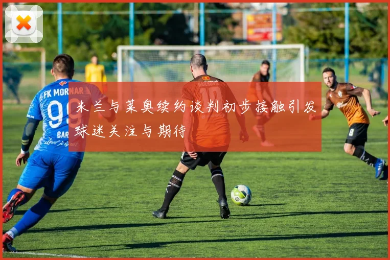 米兰与莱奥续约谈判初步接触引发球迷关注与期待