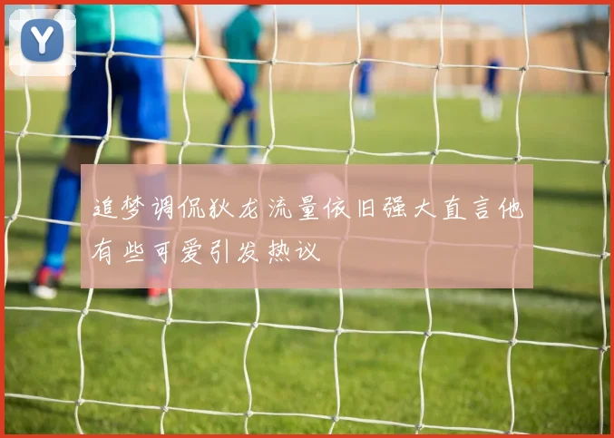 追梦调侃狄龙流量依旧强大直言他有些可爱引发热议