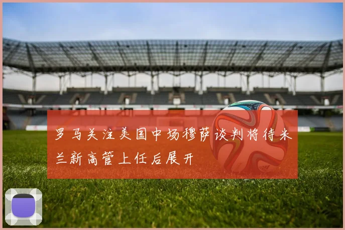 罗马关注美国中场穆萨谈判将待米兰新高管上任后展开