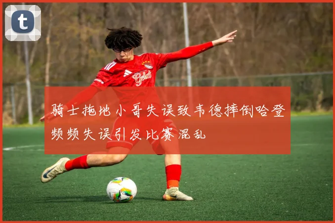 骑士拖地小哥失误致韦德摔倒哈登频频失误引发比赛混乱