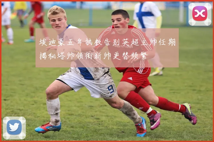 埃迪豪五年执教告别英超主帅任期揭秘塔帅领衔新帅更替频繁