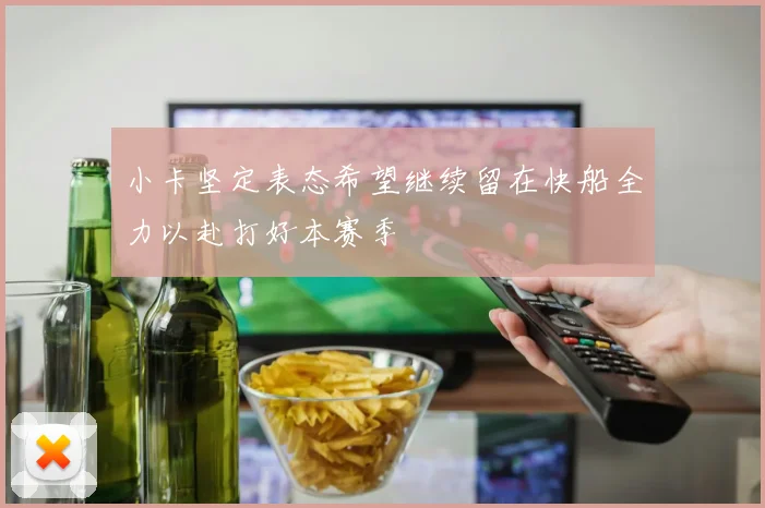 小卡坚定表态希望继续留在快船全力以赴打好本赛季