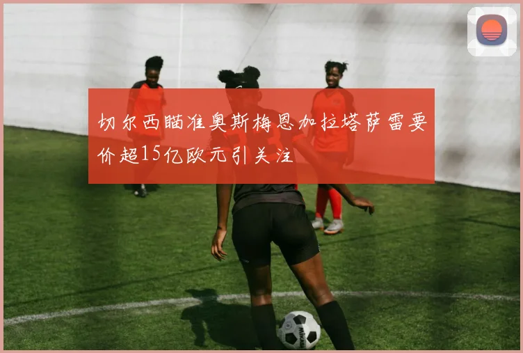 切尔西瞄准奥斯梅恩加拉塔萨雷要价超15亿欧元引关注