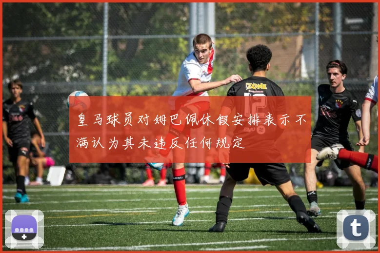 皇马球员对姆巴佩休假安排表示不满认为其未违反任何规定